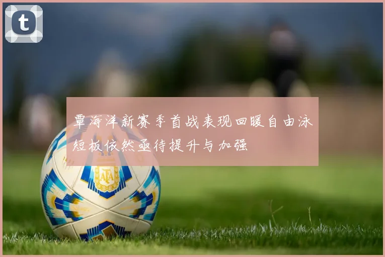 覃海洋新赛季首战表现回暖自由泳短板依然亟待提升与加强
