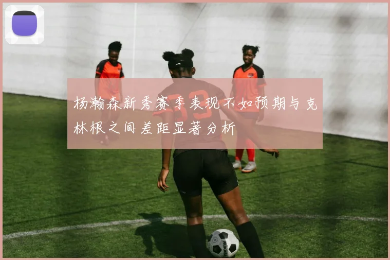 杨瀚森新秀赛季表现不如预期与克林根之间差距显著分析