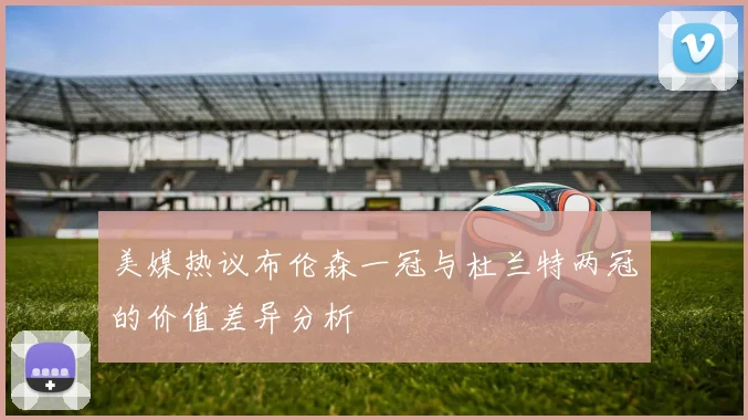 美媒热议布伦森一冠与杜兰特两冠的价值差异分析