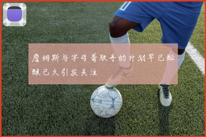 詹姆斯与字母哥联手的计划早已酝酿已久引发关注