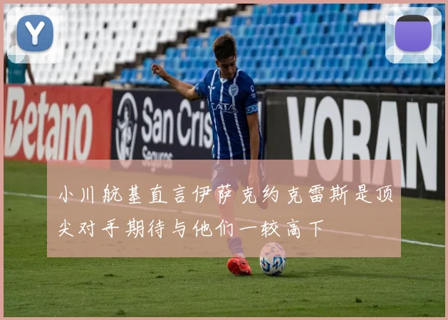 小川航基直言伊萨克约克雷斯是顶尖对手期待与他们一较高下