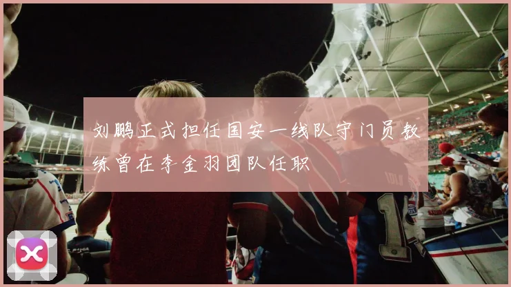 刘鹏正式担任国安一线队守门员教练曾在李金羽团队任职