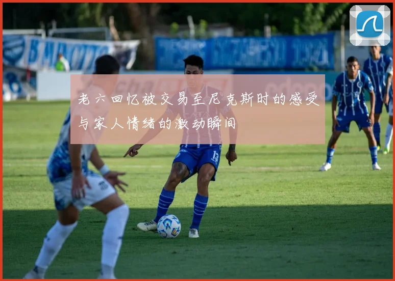 老六回忆被交易至尼克斯时的感受与家人情绪的激动瞬间