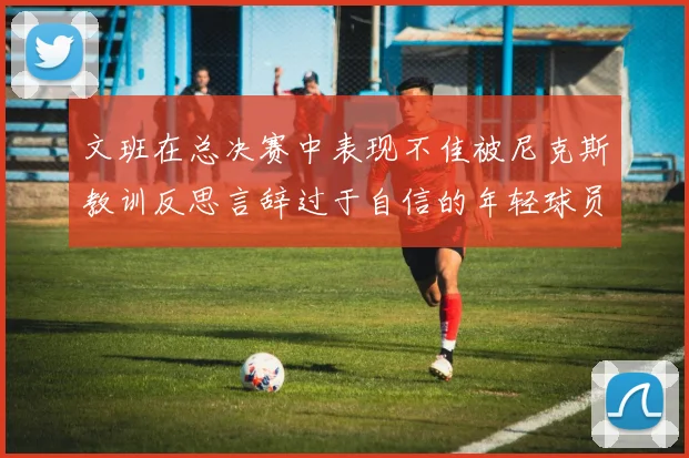 文班在总决赛中表现不佳被尼克斯教训反思言辞过于自信的年轻球员成长之路