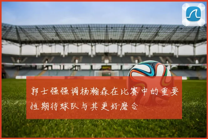 郭士强强调杨瀚森在比赛中的重要性期待球队与其更好磨合