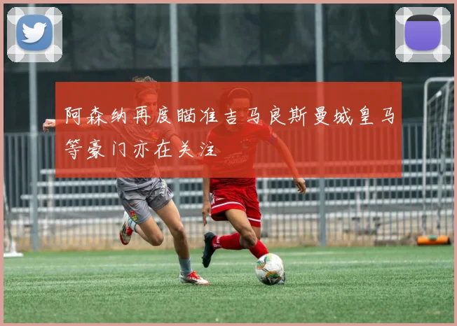 阿森纳再度瞄准吉马良斯曼城皇马等豪门亦在关注