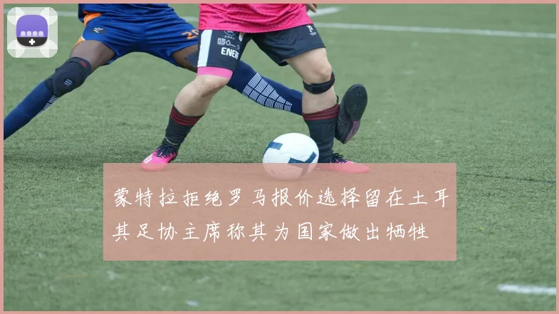 蒙特拉拒绝罗马报价选择留在土耳其足协主席称其为国家做出牺牲