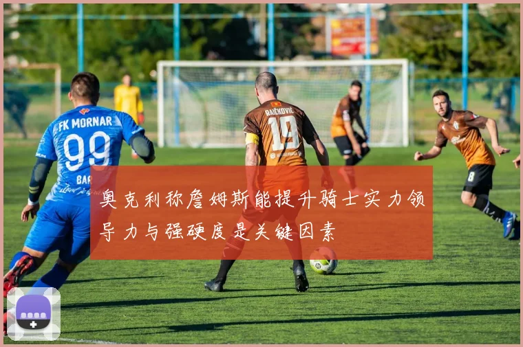 奥克利称詹姆斯能提升骑士实力领导力与强硬度是关键因素