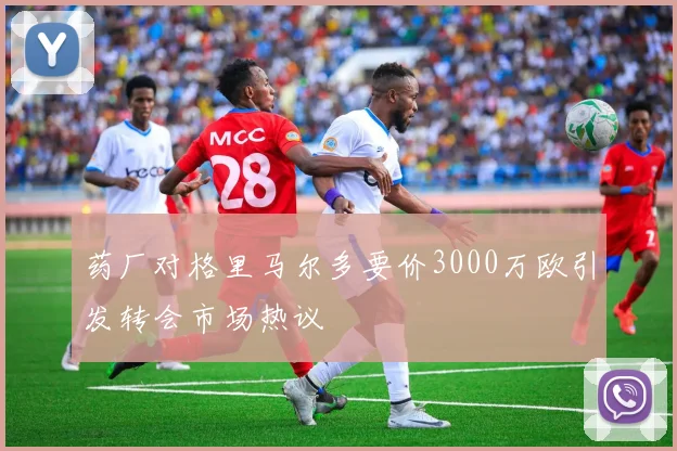 药厂对格里马尔多要价3000万欧引发转会市场热议