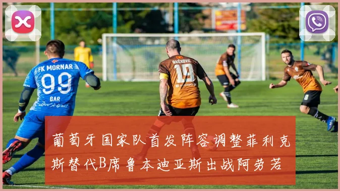 葡萄牙国家队首发阵容调整菲利克斯替代B席鲁本迪亚斯出战阿劳若