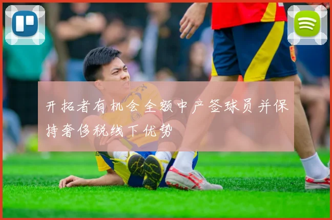开拓者有机会全额中产签球员并保持奢侈税线下优势