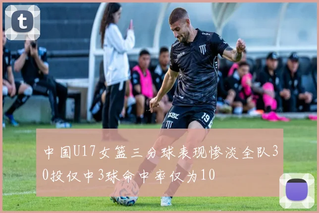 中国U17女篮三分球表现惨淡全队30投仅中3球命中率仅为10
