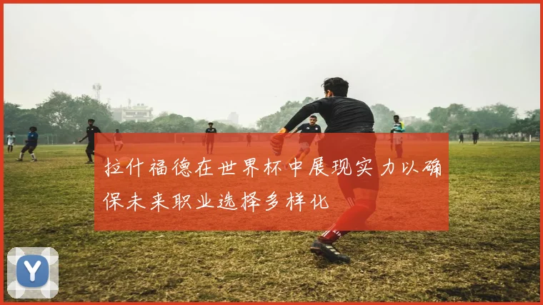 拉什福德在世界杯中展现实力以确保未来职业选择多样化