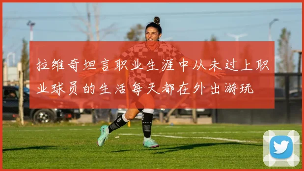 拉维奇坦言职业生涯中从未过上职业球员的生活每天都在外出游玩